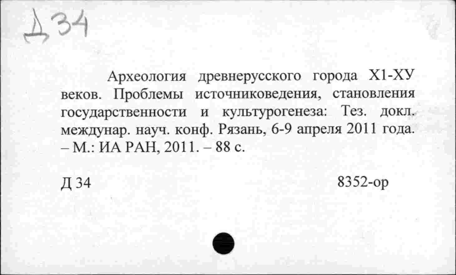 ﻿Археология древнерусского города XI-ХУ веков. Проблемы источниковедения, становления государственности и культурогенеза: Тез. докл. междунар. науч. конф. Рязань, 6-9 апреля 2011 года. -М.:ИА РАН, 2011.-88 с.
Д 34
8352-ор